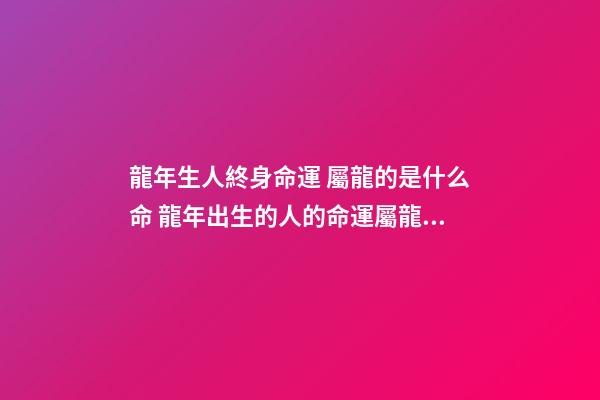 龍年生人終身命運 屬龍的是什么命 龍年出生的人的命運屬龍的人一生命運如何